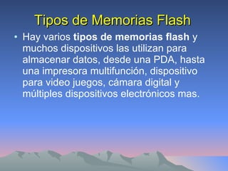 Tipos de Memorias Flash Hay varios  tipos de memorias flash  y muchos dispositivos las utilizan para almacenar datos, desde una PDA, hasta una impresora multifunción, dispositivo para video juegos, cámara digital y múltiples dispositivos electrónicos mas. 