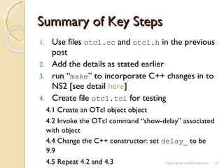 Summary of Key Steps Use files  otcl.cc  and  otcl.h  in the previous post Add the details as stated earlier run “ make ” to incorporate C++ changes in to NS2 [see detail  here ] Create file  otcl.tcl  for testing 4.1 Create an OTcl object object 4.2 Invoke the OTcl command “show-delay” associated with object 4.4 Change the C++ constructor: set  delay_  to be 9.9 4.5 Repeat 4.2 and 4.3 http://www.ns2ultimate.com 