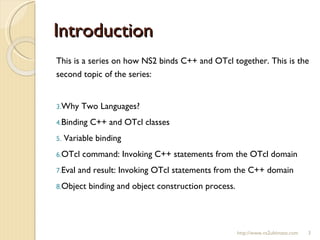 Introduction This is a series on how NS2 binds C++ and OTcl together. This is the second topic of the series:  Why Two Languages? Binding C++ and OTcl classes Variable binding OTcl command: Invoking C++ statements from the OTcl domain Eval and result: Invoking OTcl statements from the C++ domain Object binding and object construction process. http://www.ns2ultimate.com 