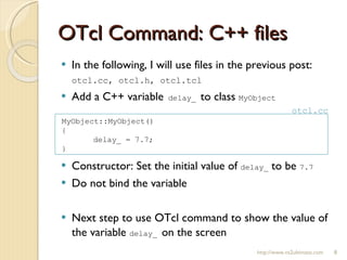OTcl Command: C++ files In the following, I will use files in the previous post:  otcl.cc, otcl.h, otcl.tcl Add a C++ variable  delay_  to class  MyObject Constructor: Set the initial value of  delay_  to be  7.7 Do not bind the variable Next step to use OTcl command to show the value of the variable  delay_  on the screen http://www.ns2ultimate.com MyObject::MyObject() { delay_ = 7.7; } otcl.cc 