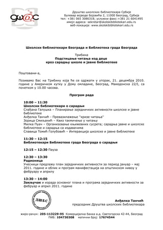 Друштво школских библиотекара Србије
                           Булевар војводе Бојовића 2, 11000 Београд, Србија
                         тел: +381 065 3086318; услужни факс:+381 21 6041495
                             имејл адреса: sekretar@skolskibibliotekari.edu.rs
                               веб-локација: www.skolskibibliotekari.edu.rs




    Школски библиотекари Београда и Библиотека града Београда

                               Трибина
                     Подстицање читања код деце
                кроз сарадњу школе и јавне библиотеке


Поштовани-а,

Позивамо Вас на Трибину која ће се одржати у уторак, 21. децембра 2010.
године у Америчком кутку у Дому омладине, Београд, Македонска 22/I, са
почетком у 10.00 часова.

                               Програм рада

  10:00 – 11:30
  Школски библиотекари о сарадњи
  Слађана Галушка – Планирање заједничких активности школске и јавне
  библиотеке
  Анђелка Танчић - Превазилажење ''кризе читања''
  Зорица Смиљанић – Квиз такмичење у читању
  Милка Пуач – Организовање књижевних сусрета; сарадња јавне и школске
  библиотеке и сарадња са издавачима
  Славица Томић Голубовић – Интеракција школске и јавне библиотеке

  11:30 – 12:15
  Библиотекари Библиотеке града Београда о сарадњи

  12:15 – 12:30 Пауза

  12:30 – 13:30
  Радионица
  Учесници предлажу план заједничких активности за период јануар – мај
  2011. године и облик и програм манифестација на општинском нивоу у
  фебруару и априлу

  13:30 – 14:00
  Закључак и израда основног плана и програма заједничких активности за
  фебруар и април 2011. године



                                                        Анђелка Танчић
                                 председник Друштва школских библиотекара


 жиро-рачун: 205-113229-95 Комерцијална банка а.д. Светогорска 42-44, Београд
                  ПИБ: 104730308 матични број: 17674544
 