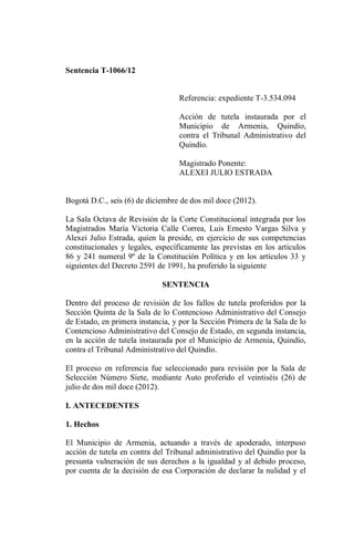 Sentencia T-1066/12


                                  Referencia: expediente T-3.534.094

                                  Acción de tutela instaurada por el
                                  Municipio de Armenia, Quindío,
                                  contra el Tribunal Administrativo del
                                  Quindío.

                                  Magistrado Ponente:
                                  ALEXEI JULIO ESTRADA


Bogotá D.C., seis (6) de diciembre de dos mil doce (2012).

La Sala Octava de Revisión de la Corte Constitucional integrada por los
Magistrados María Victoria Calle Correa, Luis Ernesto Vargas Silva y
Alexei Julio Estrada, quien la preside, en ejercicio de sus competencias
constitucionales y legales, específicamente las previstas en los artículos
86 y 241 numeral 9º de la Constitución Política y en los artículos 33 y
siguientes del Decreto 2591 de 1991, ha proferido la siguiente

                             SENTENCIA

Dentro del proceso de revisión de los fallos de tutela proferidos por la
Sección Quinta de la Sala de lo Contencioso Administrativo del Consejo
de Estado, en primera instancia, y por la Sección Primera de la Sala de lo
Contencioso Administrativo del Consejo de Estado, en segunda instancia,
en la acción de tutela instaurada por el Municipio de Armenia, Quindío,
contra el Tribunal Administrativo del Quindío.

El proceso en referencia fue seleccionado para revisión por la Sala de
Selección Número Siete, mediante Auto proferido el veintiséis (26) de
julio de dos mil doce (2012).

I. ANTECEDENTES

1. Hechos

El Municipio de Armenia, actuando a través de apoderado, interpuso
acción de tutela en contra del Tribunal administrativo del Quindío por la
presunta vulneración de sus derechos a la igualdad y al debido proceso,
por cuenta de la decisión de esa Corporación de declarar la nulidad y el
 