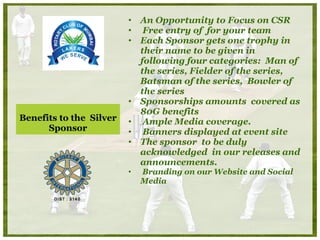 Benefits to the  Silver Sponsor An Opportunity to Focus on CSR  Free entry of  for your team  Each Sponsor gets one trophy in their name to be given in following four categories:  Man of the series, Fielder of the series, Batsman of the series,  Bowler of the series Sponsorships amounts  covered as 80G benefits Ample Media coverage. Banners displayed at event site  The sponsor  to be duly acknowledged  in our releases and announcements. Branding on our Website and Social Media  
