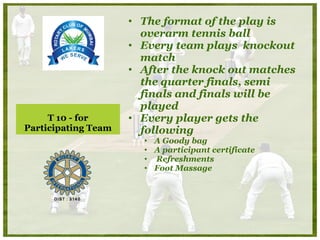 T 10 - for Participating Team The format of the play is overarm tennis ball Every team plays  knockout match After the knock out matches the quarter finals, semi finals and finals will be played Every player gets the following A Goody bag A participant certificate Refreshments Foot Massage  