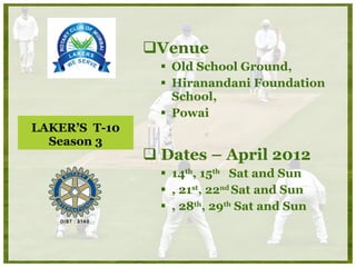 LAKER’S  T-10 Season 3 Venue Old School Ground,  Hiranandani Foundation School,  Powai Dates – April 2012 14 th , 15 th   Sat and Sun , 21 st , 22 nd  Sat and Sun , 28 th , 29 th  Sat and Sun 