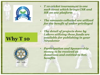 Why T 10 T 10 cricket tournament is one such event which  brings CSR and  HR on one platform The amounts collected are utilized for the benefit of under privileged The detail of projects done by Lakers utilizing these funds are available for publishing in your Newsletter Participation and Sponsorship  money to be received as  donations and entitled to 80G benefits  