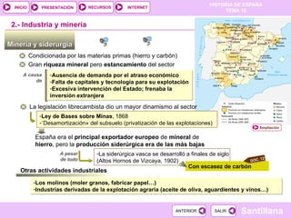 Minería y siderurgia  Condicionada por las materias primas (hierro y carbón) Gran  riqueza   mineral  pero  estancamiento  del sector  A causa de 2.-  Industria y minería Ausencia de demanda por el atraso económico Falta de capitales y tecnología para su explotación Excesiva intervención del Estado; frenaba la inversión extranjera La legislación librecambista dio un mayor dinamismo al sector Ley de Bases sobre Minas , 1868 « Desamortización» del subsuelo (privatización de las explotaciones)  España era el  principal exportador europeo  de  mineral  de  hierro , pero la  producción siderúrgica era de las más bajas La siderúrgica vasca se desarrolló a finales de siglo (Altos Hornos de Vizcaya, 1902) A pesar de todo Con escasez de carbón Otras actividades industriales Los molinos (moler granos, fabricar papel…) Industrias derivadas de la explotación agraria (aceite de oliva, aguardientes y vinos…) Ampliación DOC. 12 