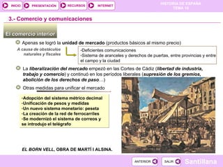 El comercio interior  Apenas se logró la  unidad de mercado  (productos básicos al mismo precio) 3.-  Comercio y comunicaciones Deficientes comunicaciones Sistema de aranceles y derechos de puertas, entre provincias y entre el campo y la ciudad  A causa de obstáculos naturales y fiscales La  liberalización del mercado  empezó en las Cortes de Cádiz ( libertad de industria, trabajo y comercio ) y continuó en los períodos liberales ( supresión de los gremios, abolición de los derechos de paso …) Otras medidas para unificar el mercado Adopción del sistema métrico decimal Unificación de pesos y medidas Un nuevo sistema monetario: peseta La creación de la red de ferrocarriles Se modernizó el sistema de correos y se introdujo el telégrafo EL BORN VELL , OBRA DE MARTÍ I ALSINA. 