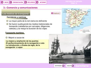 Los medios de transporte  3.-  Comercio y comunicaciones Carreteras y caminos La mayor parte de la red viaria era deficiente Se fueron sustituyendo los medios tradicionales de transporte (caballerías por carruajes; diligencias, calesas) y se redujo la duración de los viajes Transporte marítimo Mejoró a causa de La mejora y ampliación de los puertos El perfeccionamiento de la navegación a vela La introducción, a finales de siglo, de la navegación  a vapor Ampliación 