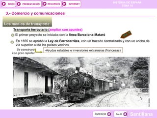 Los medios de transporte  3.-  Comercio y comunicaciones Transporte ferroviario ( ampliar con apuntes) El primer proyecto se iniciaba con la  línea Barcelona-Mataró En 1855 se aprobó la  Ley de Ferrocarriles , con un trazado centralizado y con un ancho de vía superior al de los países vecinos Ayudas estatales e inversiones extranjeras (francesas) Se construyó con gran rapidez DOC. 19 