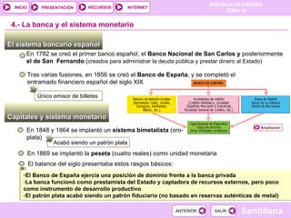 El sistema bancario español  En 1782 se creó el primer banco español, el  Banco Nacional de San Carlos y  posteriormente  el de San  Fernando  ( creados para administrar la deuda pública y prestar dinero al Estado) Capitales y sistema monetario  4.-  La banca y el sistema monetario En 1848 y 1864 se implantó un  sistema bimetalista  (oro-plata) Acabó siendo un patrón plata Tras varias fusiones, en 1856 se creó el  Banco de España , y se completó el entramado financiero español del siglo XIX Único emisor de billetes En 1869 se implantó la  peseta  (cuatro reales) como unidad monetaria El balance del siglo presentaba estos rasgos básicos: El Banco de España ejercía una posición de dominio frente a la banca privada La banca funcionó como prestamista del Estado y captadora de recursos externos, pero poco como instrumento de desarrollo productivo El patrón plata acabó siendo un patrón fiduciario (no basado en reservas auténticas de metal)  Ampliación 