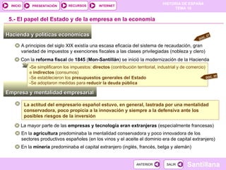 Empresa y mentalidad empresarial - Se simplificaron los impuestos:  directos  (contribución territorial, industrial y de comercio) e  indirectos  (consumos) -Se establecieron los  presupuestos generales del Estado -Se adoptaron medidas para  reducir la deuda pública Hacienda y políticas económicas  5.-  El papel del Estado y de la empresa en la economía A principios del siglo XIX existía una escasa eficacia del sistema de recaudación, gran variedad de impuestos y exenciones fiscales a las clases privilegiadas (nobleza y clero) Con la  reforma fiscal  de  1845  ( Mon-Santillán ) se inició la modernización de la Hacienda La mayor parte de las  empresas y tecnología eran extranjeras  (especialmente francesas) En la  agricultura  predominaba la mentalidad conservadora y poco innovadora de los sectores productivos españoles (en los vinos y el aceite el dominio era de capital extranjero)  En la  minería  predominaba el capital extranjero (inglés, francés, belga y alemán)  La actitud del empresario español estuvo, en general, lastrada por una mentalidad conservadora, poco propicia a la innovación y siempre a la defensiva ante los posibles riesgos de la inversión DOC. 27 DOC. 25 
