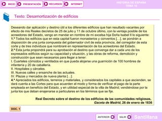 Texto: Desamortización de edificios DOC. 1 Deseando dar aplicación y destino útil a los diferentes edificios que han resultado vacantes por efecto de mis Reales decretos de 25 de julio y 11 de octubre último, con la ventaja posible de los acreedores del Estado, vengo en mandar en nombre de mi excelsa hija Doña Isabel II lo siguiente: 1.º  Todos los edificios que en esta capital fueron monasterios y conventos […], se pondrán a disposición de una junta compuesta del gobernador civil de esta provincia, del corregidor de esta corte y de tres individuos que nombraré en representación de los acreedores del Estado. 2.º  Esta junta propondrá para su aprobación el destino que convenga dar a cada uno de los expresados edificios según su capacidad y situación, y las obras de reforma, demolición y construcción que sean necesarios para llegar a tener: I. Cuarteles cómodos y ventilados en que pueda alojarse una guarnición de 100 hombres de infantería y 20 de caballería.  II. Hospitales y cárceles. III. Nuevas calles y ensanche de las actuales. IV. Plazas y mercados de nueva planta […]. 4.º  Apreciados los edificios, terrenos y materiales, y considerados los capitales a que ascienden, se dará cuenta a las Cortes para que acuerden el modo y forma de verificar el pago de la parte empleada en beneficio del Estado, y en utilidad especial de la villa de Madrid; vendiéndose por la junta los que deban enajenarse a particulares en los términos que se fije. Real Decreto sobre el destino de los edificios de las comunidades religiosas,  Gaceta de Madrid , 26 de enero de 1836 