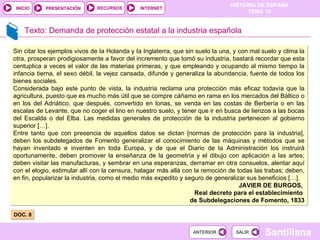 Texto: Demanda de protección estatal a la industria española DOC. 8  Sin citar los ejemplos vivos de Ia Holanda y Ia Inglaterra, que sin suelo la una, y con mal suelo y clima la otra, prosperan prodigiosamente a favor del incremento que tomó su industria, bastará recordar que esta centuplica a veces el valor de las materias primeras, y que empleando y ocupando al mismo tiempo la infancia tierna, el sexo débil, la vejez cansada, difunde y generaliza la abundancia, fuente de todos los bienes sociales. Considerada bajo este punto de vista, la industria reclama una protección más eficaz todavía que la agricultura, puesto que es mucho más útil que se compre cáñamo en rama en los mercados del Báltico o en los del Adriático, que después, convertido en lonas, se venda en las costas de Berbería o en las escalas de Levante, que no coger el lino en nuestro suelo, y tener que ir en busca de lienzos a las bocas del Escalda o del Elba. Las medidas generales de protección de la industria pertenecen al gobierno superior […]. Entre tanto que con presencia de aquellos datos se dictan [normas de protección para la industria], deben los subdelegados de Fomento generalizar el conocimiento de las máquinas y métodos que se hayan inventado e inventen en toda Europa, y de que el Diario de la Administración los instruirá oportunamente, deben promover la enseñanza de la geometría y el dibujo con aplicación a las artes; deben visitar las manufacturas, y sembrar en una esperanzas, derramar en otra consuelos, alentar aquí con el elogio, estimular allí con la censura, halagar más allá con la remoción de todas las trabas; deben, en fin, popularizar la industria, como el medio más expedito y seguro de generalizar sus beneficios […]. JAVIER DE BURGOS,  Real decreto para el establecimiento  de Subdelegaciones de Fomento, 1833 