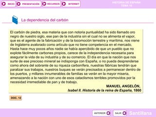 La dependencia del carbón DOC. 12 El carbón de piedra, esa materia que con notoria puntualidad ha sido llamado oro negro de nuestro siglo, ese pan de la industria sin el cual no se alimenta el vapor, que es el agente de la fabricación y de la locomoción terrestre y marítima, nos viene de Inglaterra avalorado como artículo que no tiene competencia en el mercado. Hasta hace muy pocos años nadie se había apercibido de que un pueblo que no explote fácilmente carbones propios, carece de la independencia necesaria para asegurar la vida de su industria y de su comercio. El día en que la nación que nos surte de ese precioso mineral se indisponga con España, o no pueda desprenderse como ahora del sobrante de su riqueza carbonífera, nuestras fábricas tendrán que paralizar sus trabajos, nuestros buques se verán precisados a permanecer dentro de los puertos, y millares innumerables de familias se verán en la mayor miseria, amenazando a la nación con uno de esos cataclismos terribles promovidos por la necesidad irremediable de pan y de trabajo. MANUEL ANGELÓN,  Isabel II. Historia de la reina de España,  1860 