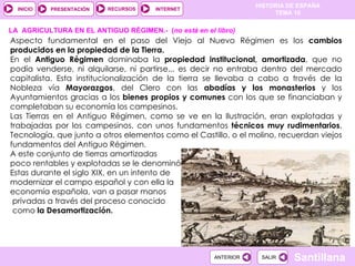 Aspecto fundamental en el paso del Viejo al Nuevo Régimen es los  cambios producidos en la propiedad de la Tierra.  En el  Antiguo Régimen  dominaba la  propiedad institucional, amortizada , que no podía venderse, ni alquilarse, ni partirse... es decir no entraba dentro del mercado capitalista. Esta institucionalización de la tierra se llevaba a cabo a través de la Nobleza vía  Mayorazgos , del Clero con las  abadías y los monasterios  y los Ayuntamientos gracias a los  bienes propios y comunes  con los que se financiaban y completaban su economía los campesinos.   Las Tierras en el Antiguo Régimen, como se ve en la Ilustración, eran explotadas y trabajadas por los campesinos, con unos fundamentos  técnicos muy rudimentarios . Tecnología, que junto a otros elementos como el Castillo, o el molino, recuerdan viejos fundamentos del Antiguo Régimen.  A este conjunto de tierras amortizadas poco rentables y explotadas se le denominó  Manos Muertas .  Estas durante el siglo XIX, en un intento de modernizar el campo español y con ella la  economía española, van a pasar manos privadas a través del proceso conocido como  la Desamortización. LA  AGRICULTURA EN EL ANTIGUO RÉGIMEN.-  ( no está en el libro) 