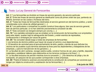 Texto: La Ley General de Ferrocarriles Art. 1.°  Los ferrocarriles se dividirán en líneas de servicio general y de servicio particular. Art. 2.°  Entre las líneas de servicio general se clasificarán como de primer orden las que, partiendo de Madrid, terminen en las costas o fronteras del reino. Art. 3.°  Todas las líneas de ferrocarriles destinadas al servicio general son del dominio público, y serán consideradas como obras de utilidad general. […] Art. 6.°  Los particulares o compañías no podrán construir línea alguna, bien sea de servicio general, bien de servicio particular, si no han obtenido previamente la concesión de ella. Art. 7.°  Esta concesión se otorgará siempre por una ley. […] Art. 19.°  Los capitales extranjeros que se empleen en la construcción de ferrocarriles o en empréstitos para este objeto, quedan bajo la salvaguardia del Estado, y están exentos de represalias, confiscaciones o embargos por causa de guerra. Art. 20.°  Se conceden desde luego a todas las empresas de ferrocarriles: I. Los terrenos de dominio público que hayan de ocupar el camino y sus dependencias. II. El beneficio de vecindad para el aprovechamiento de leña, pastos y demás de que disfrutan los vecinos de los pueblos cuyos términos abrazare la línea para los dependientes y trabajadores de las empresas, y para la manutención de los ganados […]. III. La facultad de abrir canteras, recoger piedra suelta, construir hornos de cal, yeso y ladrillo, depositar materiales y establecer talleres para elaborarlos en los terrenos contiguos a la línea […]. IV. La facultad exclusiva de percibir mientras dure la concesión, […] los derechos de peaje y los de transporte, sin perjuicio de los que puedan corresponder a otras empresas. Art. 46.°  Podrá el Gobierno autorizar provisionalmente la constitución de compañías por acciones que tengan por objeto la construcción y explotación de los ferrocarriles […]. 3 de junio de 1855 DOC. 18 