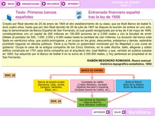 Texto: Primeros bancos españoles DOC. 22 .  DOC. 23 Entramado financiero español tras la ley de 1856 Creado por Real decreto de 25 de enero de 1844 el otro establecimiento de su clase, que se tituló Banco de Isabel II, duró cuatro años, hasta que por otro Real decreto de 25 de julio de 1847 se dispuso la reunión de ambos en uno solo, bajo la denominación de Banco Español de San Fernando, el cual quedó reorganizado por la ley de 4 de mayo de 1849, constituyéndose con un capital de 200 millones en 100.000 acciones de a 2.000 reales y con la facultad de emitir billetes al portador de 500, 1.000, 2.000 y 4.000 reales hasta la cantidad de cien millones. La duración del banco está fijada en veinticinco años, que podrá prorrogarse, y se ocupa en los giros, descuentos, préstamos y demás, estándole prohibido negociar en efectos públicos. Tiene a su frente un gobernador nombrado por Su Majestad y una Junta de gobierno. Ocupa la casa de la antigua compañía de los Cinco Gremios, en la calle Atocha, bello, elegante y sólido edificio construido en 1791 para dicha compañía por el arquitecto don José Ballina, y que, vendido en pública subasta en 1845, fue adquirido por el Banco de Isabel II en la suma de 3.350.000 reales, y hoy pertenece en propiedad al de San Fernando. RAMÓN MESONERO ROMANOS,  Nuevo manual  histórico-topográfico-estadístico , 1854 