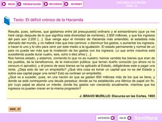 Texto: El déficit crónico de la Hacienda DOC. 27 Resulta, pues, señores, que gastamos entre [el presupuesto] ordinario y el extraordinario (que ya me haré cargo después de lo que significa esta diversidad de nombres), 2.800 millones, y que los ingresos del país son 2.200 […]. Que venga aquí el ministro de Hacienda más entendido, el estadista más afamado del mundo, y no hallará más que tres caminos: o disminuir los gastos, o aumentar los ingresos, o hacer lo uno y lo otro para venir por este medio a la igualación. El estado permanente y normal de un país no puede ser más que la nivelación de los gastos con los ingresos. Lo que entre nosotros está sucediendo puede durar cuatro, seis, ocho o diez años […]. Nos hemos estado, y estamos, comiendo lo que no es nuestro; hemos vendido los bienes que eran de los pueblos, de la beneficencia, de la instrucción pública; que tenían dueño conocido (yo ahora no lo censuro ni apruebo), y el precio de esos bienes se ha aplicado al Estado, obligándose este a pagar una renta. ¿Deja esto de ser un empréstito? ¿Qué otra cosa es tomar un capital que no es del Estado y sobre ese capital pagar una renta? Esto es contraer un empréstito. ¿Qué va a suceder, pues, en una nación en que se gastan 600 millones más de los que se tiene, y donde se está contrayendo una deuda perpetua; donde se ha establecido una fábrica de papel sin fin, por cuyo papel se abona un interés, donde los gastos van creciendo anualmente, mientras que los ingresos no pueden crecer en la misma progresión? J. BRAVO MURILLO: Discurso en las Cortes, 1865 
