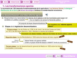 Tercera etapa:   Ley de desamortización general de Madoz en 1855 sobre los bienes municipales y comunales Segunda etapa:   Las de Mendizábal en 1836 sobre los bienes del clero regular  La desamortización: una falsa reforma agraria  -Con el objetivo de sanear la Hacienda pública 1.-  Las transformaciones agrarias Desamortizar era nacionalizar los bienes de la Iglesia o de los municipios para luego ser vendidos en pública subasta Se considera una “ reforma agraria liberal” Etapas  de la  legislación desamortizadora Primera etapa:   Las de Godoy en 1798; la de José I; las de las Cortes de Cádiz en 1813; las del trienio liberal en 1820. Afectaron a bienes de la Iglesia Hacer frente a la guerra carlista Crear un grupo social de apoyo a Isabel II  “familia de propietarios” Con el objetivo de La economía del  XIX dependía fundamentalmente de la agricultura.  Los factores físicos ,  la desigual distribución de la tierra  y el  atraso tecnológico  limitaron la modernización económica. Al conjunto de leyes desamortizadoras Favoreció a la clases medias y altas por los títulos de deuda pública (vales reales)  DOC. 2 DOC. 1 DOC. 3 