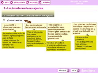 No mejoró su explotación, pero   permitió poner en cultivo gran cantidad de tierras abandonadas, aumentando la producción La desamortización: una falsa reforma agraria  1.-  Las transformaciones agrarias Consecuencias Incrementó el número de grandes propietarios  Los grandes perdedores fueron los campesinos, la Iglesia, los municipios y el patrimonio histórico-artístico La desamortización: una falsa reforma agraria  La desamortización: una falsa reforma agraria  Se vendieron con el fin de obtener ingresos rápidos para el fisco La tierra cambió de manos sin modificar su tamaño y sin modernizarse Los compradores fueron gente adinerada Vieja aristocracia y burgueses enriquecidos por comercio, banca, ferrocarril; altos cargos de la iglesia  y ejérci to Resolvió en parte el problema endémico de carestía de alimentos, sobre todo de cereales -.Aparecen los jornaleros -  Pérdida patrimonio htco-artístico - Bienes comunales privatizados DOC. 7 