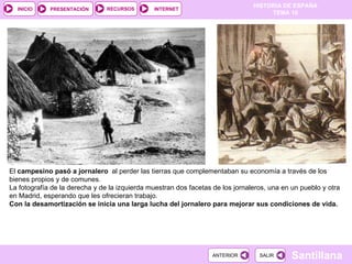 El  campesino pasó a jornalero  al perder las tierras que complementaban su economía a través de los bienes propios y de comunes.  La fotografía de la derecha y de la izquierda muestran dos facetas de los jornaleros, una en un pueblo y otra en Madrid, esperando que les ofrecieran trabajo.  Con la desamortización se inicia una larga lucha del jornalero para mejorar sus condiciones de vida. 