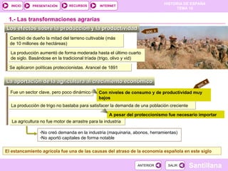 Se aplicaron políticas proteccionistas. Arancel de 1891 La producción aumentó de forma moderada hasta el último cuarto de siglo. Basándose en la tradicional tríada (trigo, olivo y vid) Los efectos sobre la producción y la productividad  Cambió de dueño la mitad del terreno cultivable (más de 10 millones de hectáreas) 1.-  Las transformaciones agrarias La aportación de la agricultura al crecimiento económico  La agricultura no fue motor de arrastre para la industria  La producción de trigo no bastaba para satisfacer la demanda de una población creciente Fue un sector clave, pero poco dinámico Con niveles de consumo y de productividad muy bajos A pesar del proteccionismo fue necesario importar  No creó demanda en la industria (maquinaria, abonos, herramientas) No aportó capitales de forma notable El estancamiento agrícola fue una de las causas del atraso de la economía española en este siglo DOC. 2 DOC. 5 