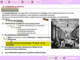 La industria textil  La  industrialización  del siglo XIX en España fue un  fracaso . Solo Cataluña alcanzó un nivel de desarrollo industrial equiparable a otras regiones industriales europeas Aunque se construyó red ferroviaria, surgió la banca y focos industriales, y se extendió la educación 2.-  Industria y minería El sector del algodón Cataluña fue el centro  de esta actividad fabril Tradición manufacturera y comercial s. XVIII Políticas de proteccionismo Mentalidad empresarial Abundante mano de obra A causa de Se introdujo la maquinización  Mulas , movidas por ruedas  hidráulicas  o  máquina de   vapor Selfactinas Los industriales apoyaron la política proteccionista Protestas obreras mecanoclastas: “El Vapor” de los Bonaplata La evolución de esta industria fue reflejo de los acontecimientos históricos DOC. 8 