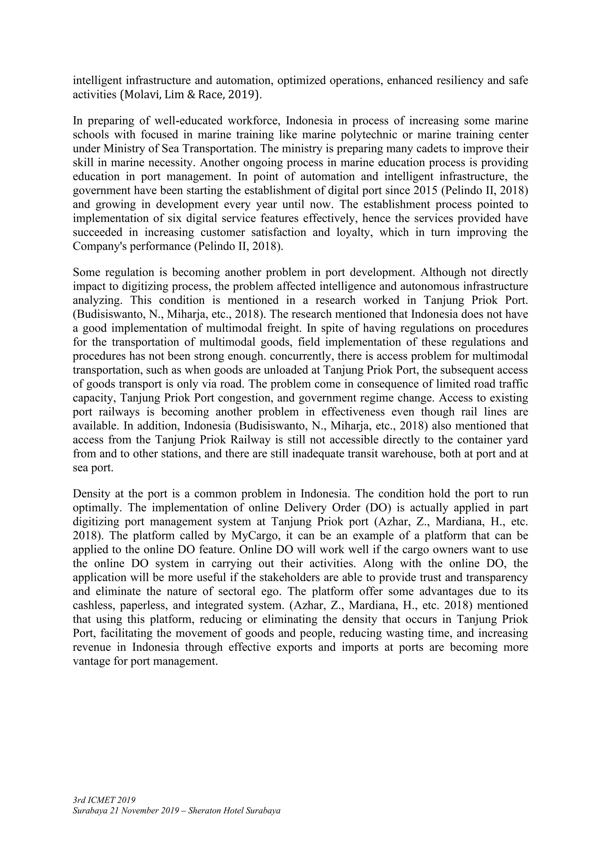 3rd ICMET 2019
Surabaya 21 November 2019 – Sheraton Hotel Surabaya
intelligent infrastructure and automation, optimized operations, enhanced resiliency and safe
activities (Molavi, Lim & Race, 2019).
In preparing of well-educated workforce, Indonesia in process of increasing some marine
schools with focused in marine training like marine polytechnic or marine training center
under Ministry of Sea Transportation. The ministry is preparing many cadets to improve their
skill in marine necessity. Another ongoing process in marine education process is providing
education in port management. In point of automation and intelligent infrastructure, the
government have been starting the establishment of digital port since 2015 (Pelindo II, 2018)
and growing in development every year until now. The establishment process pointed to
implementation of six digital service features effectively, hence the services provided have
succeeded in increasing customer satisfaction and loyalty, which in turn improving the
Company's performance (Pelindo II, 2018).
Some regulation is becoming another problem in port development. Although not directly
impact to digitizing process, the problem affected intelligence and autonomous infrastructure
analyzing. This condition is mentioned in a research worked in Tanjung Priok Port.
(Budisiswanto, N., Miharja, etc., 2018). The research mentioned that Indonesia does not have
a good implementation of multimodal freight. In spite of having regulations on procedures
for the transportation of multimodal goods, field implementation of these regulations and
procedures has not been strong enough. concurrently, there is access problem for multimodal
transportation, such as when goods are unloaded at Tanjung Priok Port, the subsequent access
of goods transport is only via road. The problem come in consequence of limited road traffic
capacity, Tanjung Priok Port congestion, and government regime change. Access to existing
port railways is becoming another problem in effectiveness even though rail lines are
available. In addition, Indonesia (Budisiswanto, N., Miharja, etc., 2018) also mentioned that
access from the Tanjung Priok Railway is still not accessible directly to the container yard
from and to other stations, and there are still inadequate transit warehouse, both at port and at
sea port.
Density at the port is a common problem in Indonesia. The condition hold the port to run
optimally. The implementation of online Delivery Order (DO) is actually applied in part
digitizing port management system at Tanjung Priok port (Azhar, Z., Mardiana, H., etc.
2018). The platform called by MyCargo, it can be an example of a platform that can be
applied to the online DO feature. Online DO will work well if the cargo owners want to use
the online DO system in carrying out their activities. Along with the online DO, the
application will be more useful if the stakeholders are able to provide trust and transparency
and eliminate the nature of sectoral ego. The platform offer some advantages due to its
cashless, paperless, and integrated system. (Azhar, Z., Mardiana, H., etc. 2018) mentioned
that using this platform, reducing or eliminating the density that occurs in Tanjung Priok
Port, facilitating the movement of goods and people, reducing wasting time, and increasing
revenue in Indonesia through effective exports and imports at ports are becoming more
vantage for port management.
 