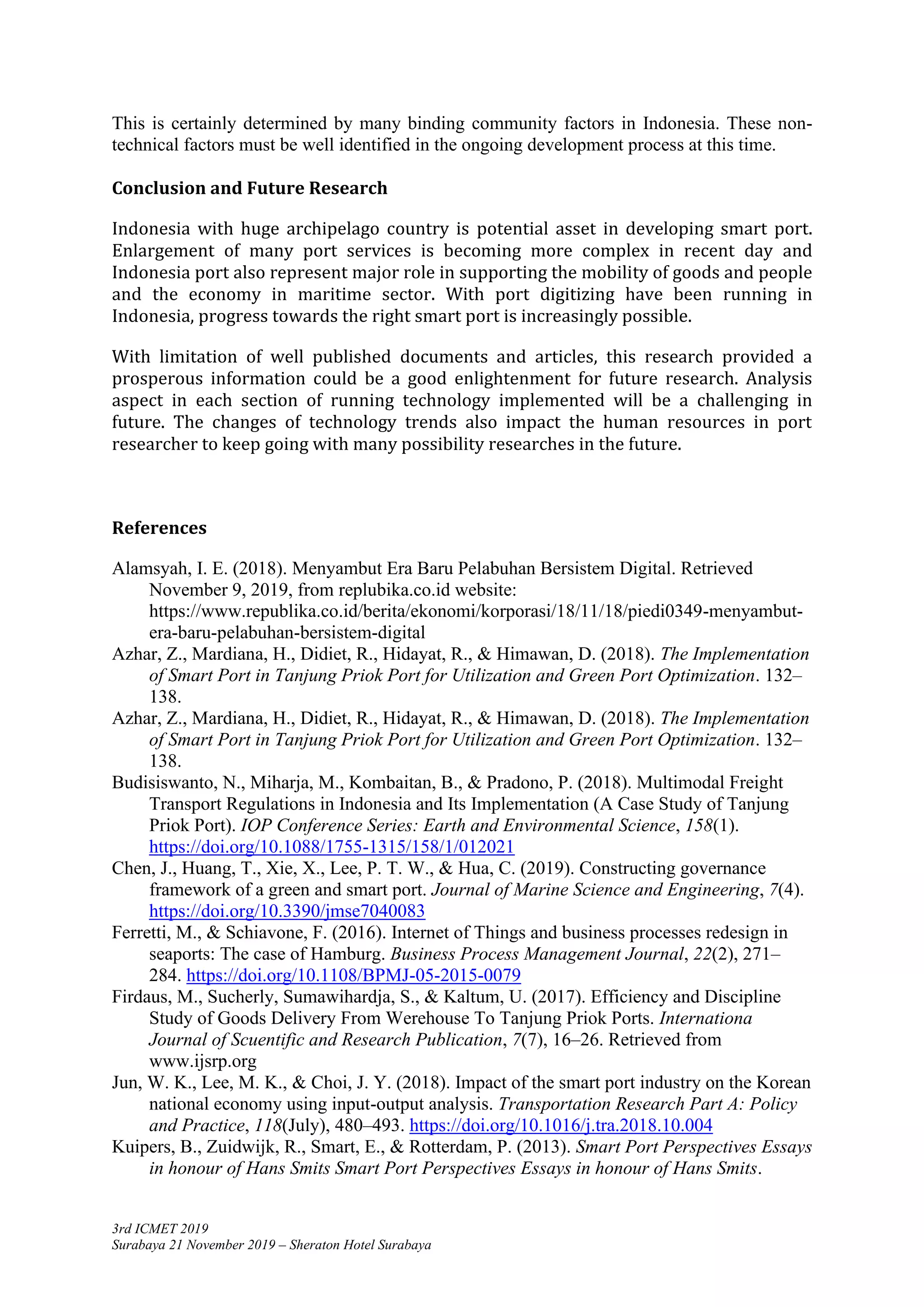 3rd ICMET 2019
Surabaya 21 November 2019 – Sheraton Hotel Surabaya
This is certainly determined by many binding community factors in Indonesia. These non-
technical factors must be well identified in the ongoing development process at this time.
Conclusion and Future Research
Indonesia with huge archipelago country is potential asset in developing smart port.
Enlargement of many port services is becoming more complex in recent day and
Indonesia port also represent major role in supporting the mobility of goods and people
and the economy in maritime sector. With port digitizing have been running in
Indonesia, progress towards the right smart port is increasingly possible.
With limitation of well published documents and articles, this research provided a
prosperous information could be a good enlightenment for future research. Analysis
aspect in each section of running technology implemented will be a challenging in
future. The changes of technology trends also impact the human resources in port
researcher to keep going with many possibility researches in the future.
References
Alamsyah, I. E. (2018). Menyambut Era Baru Pelabuhan Bersistem Digital. Retrieved
November 9, 2019, from replubika.co.id website:
https://www.republika.co.id/berita/ekonomi/korporasi/18/11/18/piedi0349-menyambut-
era-baru-pelabuhan-bersistem-digital
Azhar, Z., Mardiana, H., Didiet, R., Hidayat, R., & Himawan, D. (2018). The Implementation
of Smart Port in Tanjung Priok Port for Utilization and Green Port Optimization. 132–
138.
Azhar, Z., Mardiana, H., Didiet, R., Hidayat, R., & Himawan, D. (2018). The Implementation
of Smart Port in Tanjung Priok Port for Utilization and Green Port Optimization. 132–
138.
Budisiswanto, N., Miharja, M., Kombaitan, B., & Pradono, P. (2018). Multimodal Freight
Transport Regulations in Indonesia and Its Implementation (A Case Study of Tanjung
Priok Port). IOP Conference Series: Earth and Environmental Science, 158(1).
https://doi.org/10.1088/1755-1315/158/1/012021
Chen, J., Huang, T., Xie, X., Lee, P. T. W., & Hua, C. (2019). Constructing governance
framework of a green and smart port. Journal of Marine Science and Engineering, 7(4).
https://doi.org/10.3390/jmse7040083
Ferretti, M., & Schiavone, F. (2016). Internet of Things and business processes redesign in
seaports: The case of Hamburg. Business Process Management Journal, 22(2), 271–
284. https://doi.org/10.1108/BPMJ-05-2015-0079
Firdaus, M., Sucherly, Sumawihardja, S., & Kaltum, U. (2017). Efficiency and Discipline
Study of Goods Delivery From Werehouse To Tanjung Priok Ports. Internationa
Journal of Scuentific and Research Publication, 7(7), 16–26. Retrieved from
www.ijsrp.org
Jun, W. K., Lee, M. K., & Choi, J. Y. (2018). Impact of the smart port industry on the Korean
national economy using input-output analysis. Transportation Research Part A: Policy
and Practice, 118(July), 480–493. https://doi.org/10.1016/j.tra.2018.10.004
Kuipers, B., Zuidwijk, R., Smart, E., & Rotterdam, P. (2013). Smart Port Perspectives Essays
in honour of Hans Smits Smart Port Perspectives Essays in honour of Hans Smits.
 