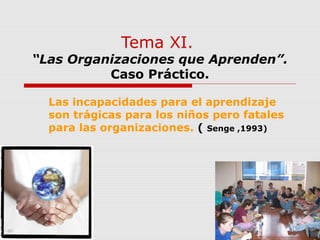Tema XI.
“Las Organizaciones que Aprenden”.
Caso Práctico.
Las incapacidades para el aprendizaje
son trágicas para los niños pero fatales
para las organizaciones. ( Senge ,1993)
 