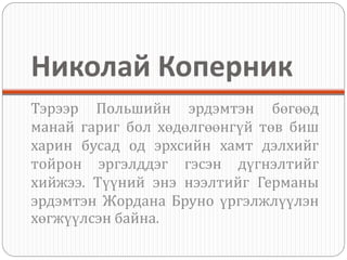 Николай Коперник
Тэрээр Польшийн эрдэмтэн бөгөөд
манай гариг бол хөдөлгөөнгүй төв биш
харин бусад од эрхсийн хамт дэлхийг
тойрон эргэлддэг гэсэн дүгнэлтийг
хийжээ. Түүний энэ нээлтийг Германы
эрдэмтэн Жордана Бруно үргэлжлүүлэн
хөгжүүлсэн байна.
 