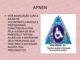 APNEN
• ESTÁ ASSOÇIAÇÃO COM A
  AJUDA DE
  VOLUNTÁRIOS,FAMÍLIAS E
  PROFISSIONAIS
  CAPACITADOS LUTAM
  PELA ALEGRIA DE SEUS
  PARENTES,E TENTAM
  AJUDÁ-LOS A ENFRENTAR
  SEUS PROBLEMAS,QUE
  HOJE PARA A SOCIEDADE
  MUITOS TEM
  PRECONCEITOS.
 