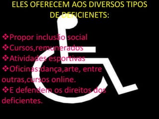 ELES OFERECEM AOS DIVERSOS TIPOS
           DE DEFICIENETS:

Propor inclusão social
Cursos,remunerados
Atividades esportivas
Oficinas:dança,arte, entre
outras,cursos online.
E defendem os direitos dos
deficientes.
 