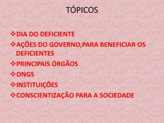 TÓPICOS

DIA DO DEFICIENTE
AÇÕES DO GOVERNO,PARA BENEFICIAR OS
 DEFICIENTES
PRINCIPAIS ÓRGÃOS
ONGS
INSTITUIÇÕES
CONSCIENTIZAÇÃO PARA A SOCIEDADE
 