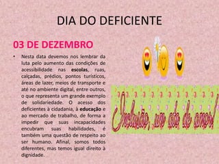 DIA DO DEFICIENTE
03 DE DEZEMBRO
•   Nesta data devemos nos lembrar da
    luta pelo aumento das condições de
    acessibilidade nas escolas, ruas,
    calçadas, prédios, pontos turísticos,
    áreas de lazer, meios de transporte e
    até no ambiente digital, entre outros,
    o que representa um grande exemplo
    de solidariedade. O acesso dos
    deficientes à cidadania, à educação e
    ao mercado de trabalho, de forma a
    impedir que suas incapacidades
    encubram suas habilidades, é
    também uma questão de respeito ao
    ser humano. Afinal, somos todos
    diferentes, mas temos igual direito à
    dignidade.
 