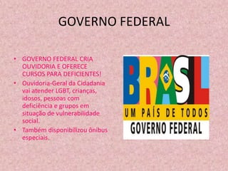 GOVERNO FEDERAL

• GOVERNO FEDERAL CRIA
  OUVIDORIA E OFERECE
  CURSOS PARA DEFICIENTES!
• Ouvidoria-Geral da Cidadania
  vai atender LGBT, crianças,
  idosos, pessoas com
  deficiência e grupos em
  situação de vulnerabilidade
  social.
• Também disponibilizou ônibus
  especiais.
 