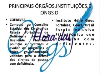 PRINCIPAIS ÓRGÃOS,INSTITUIÇÕES,E
              ONGS D.
• COEDE/BA                    • Instituto Hélio Góes
• Compete ao Conselho           Fortaleza, Ceará, Brasil
  Estadual dos Direitos da      Escola Inclusiva
  Pessoa Portadora de
  Deficiência :tem por          Filantrópica que
  finalidade       formular     trabalha com
  políticas e diretrizes e      d e f i c i e n t e s .
  avaliar os programas e
  ações     governamentais
  voltados para a defesa
  dos direitos da pessoa
  com deficiência.
 