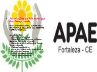 • Associações de Pais e Amigos
  dos Excepcionais
•   O MAIOR MOVIMENTO SOCIAL PELA
    DIGNIDADE E INCLUSÃO DAS PESSOAS
    COM DEFICIENCIAS.

•   Atendimentos:
    - Informática Educativa
    - Educação Física ( Psicomotricidade,
    Natação, Atletismo e Futsal)
    - Educação Arstística ( Música, Dança,
    Teatro e Banda)
    - Oficinas Terapêuticas
    - Educação Profissional – Nível Básico
    - Iniciação Profissional
    - Qualificação Profissional
    - Colocação no Trabalho
 