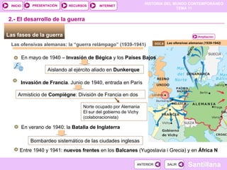 Las fases de la guerra  Las ofensivas alemanas (1939-1942) 2.- El desarrollo de la guerra DOC.8  Las ofensivas alemanas: la “guerra relámpago” (1939-1941) En mayo de 1940 –  Invasión de   Bégica  y los  Países Bajos Aislando al ejército aliado en  Dunkerque   Invasión de   Francia . Junio de 1940, entrada en París  Armisticio de  Compiègne : División de Francia en dos Norte ocupado por Alemania El sur del gobierno de Vichy (colaboracionista) En verano de 1940: la  Batalla de Inglaterra Bombardeo sistemático de las ciudades inglesas Entre 1940 y 1941:  nuevos frentes  en los  Balcanes  (Yugoslavia i Grecia) y en  África N Ampliación 