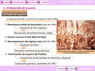 Las fases de la guerra  La derrota del Eje y el final de la guerra (1944-1945) Desembarco aliado de Normandía  (junio de 1944) 2.- El desarrollo de la guerra Liberación de París (agosto) Reconquista del territorio francés y belga Avance ruso por el este (Ejército Rojo) Descomposición del régimen nazi  (abril de 1945) Ocupación de Berlín Rendición incondicional de Alemania Continuación de la guerra del Pacífico Lanzamiento de las bombas de Hiroshima y Nagasaki Capitulación japonesa, septiembre de 1945 Soldados soviéticos celebran la conquista del Reichstag y el final de la resistencia alemana de Berlín 