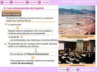 Efectos morales  Provocó un intenso trauma moral y cuestionó todos los valores éticos La guerra total  Desató sobre la población civil una crueldad y violencia generalizada sin precedentes El juicio de Nuremberg El genocidio de los “campos de la muerte” provocó entre 5 y 6 millones de víctimas. Los bombardeos, las matanzas, la bomba atómica… Se constituyó el  Tribunal Internacional A causa de 4.- Las consecuencias de la guerra Para juzgar los crímenes contra la humanidad ( Juicio de Nuremberg ) Hiroshima tras el lanzamiento de la primera bomba atómica, el 6 de agosto de 1945 