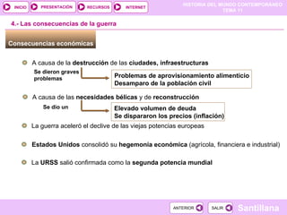 Consecuencias económicas  4.- Las consecuencias de la guerra A causa de la  destrucción  de las  ciudades, infraestructuras Problemas de aprovisionamiento alimenticio  Desamparo de la población civil Se dieron graves problemas A causa de las  necesidades bélicas  y de  reconstrucción Elevado volumen de deuda  Se dispararon los precios (inflación) Se dio un La guerra aceleró el declive de las viejas potencias europeas Estados Unidos  consolidó su  hegemonía económica  (agrícola, financiera e industrial) La  URSS  salió   confirmada como la  segunda potencia mundial 