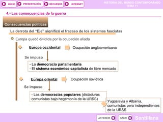 Consecuencias políticas  La derrota del “Eje” significó el fracaso de los sistemas fascistas Europa quedó dividida por la ocupación aliada Europa occidental Ocupación angloamericana - La  democracia parlamentaria - El  sistema económico capitalista  de libre mercado 4.- Las consecuencias de la guerra Se impuso Europa oriental Ocupación soviética - Las  democracias populares  (dictaduras comunistas bajo hegemonía de la URSS) Se impuso Yugoslavia y Albania, comunistas pero independientes de la URSS 