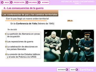 Las conferencias de paz y los cambios territoriales  Con la paz llegó un nuevo orden territorial En la  Conferencia de Yalta  (febrero de 1945) La partición de Alemania en zonas de ocupación Las reparaciones de guerra La celebración de elecciones en los países liberados La anexión de los Estados bálticos y el este de Polonia a la URSS  Se decidió 4.- Las consecuencias de la guerra DOC. 21 
