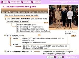 División en cuatro zonas Se procedía a la desnazificación Se iniciaba el Juicio de Nuremberg Se determinaron las fronteras con Polonia Las conferencias de paz y los cambios territoriales  Con la paz llegó un nuevo orden territorial En la  Conferencia de Potsdam  (julio-agosto de 1945) Se definió el  futuro de Alemania   4.- Las consecuencias de la guerra En el extremo oriente Japón Fue ocupado por los Estados Unidos y pierde todo su imperio de Asia  Se impulsó la democratización Corea Se dividió en dos por el paralelo 38º, bajo la tutela de los EE.UU. en el S y la URSS en el N En la  conferencia de París , 1947 Tratados de paz con Hungría, Bulgaria, Italia, Rumania y Dinamarca Conferencia de Potsdam, 1945 Cambios territoriales en Europa DOC. 24 DOC. 21 