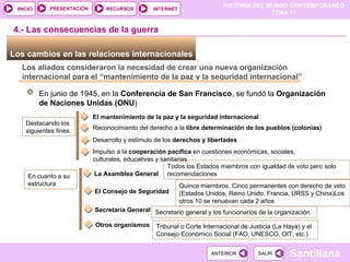 Los cambios en las relaciones internacionales  Los aliados consideraron la necesidad de crear una nueva organización internacional para el “mantenimiento de la paz y la seguridad internacional” En junio de 1945, en la  Conferencia de San Francisco , se fundó la  Organización de Naciones Unidas (ONU ) Destacando los siguientes fines El mantenimiento de la paz y la seguridad internacional 4.- Las consecuencias de la guerra Reconocimiento del derecho   a la  libre determinación de los pueblos (colonias) Desarrollo y estímulo de los  derechos y libertades Impulso a la  cooperación pacífica  en cuestiones económicas, sociales, culturales, educativas y sanitarias En cuanto a su estructura La Asamblea General Todos los Estados miembros con igualdad de voto pero solo recomendaciones El Consejo de Seguridad Quince miembros. Cinco permanentes con derecho de veto (Estados Unidos, Reino Unido, Francia, URSS y China)Los otros 10 se renuevan cada 2 años  Secretaría General  Secretario general y los funcionarios de la organización Otros organismos Tribunal o Corte Internacional de Justicia (La Haya) y el Consejo Económico Social (FAO, UNESCO, OIT, etc.) 