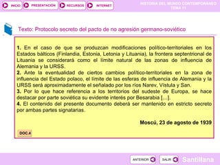 Texto: Protocolo secreto del pacto de no agresión germano-soviético 1.  En el caso de que se produzcan modificaciones político-territoriales en los Estados bálticos (Finlandia, Estonia, Letonia y Lituania), la frontera septentrional de Lituania se considerará como el límite natural de las zonas de influencia de Alemania y la URSS. 2.  Ante la eventualidad de ciertos cambios político-territoriales en la zona de influencia del Estado polaco, el límite de las esferas de influencia de Alemania y la URSS será aproximadamente el señalado por los ríos Narev, Vístula y San. 3.  Por lo que hace referencia a los territorios del sudeste de Europa, se hace destacar por parte soviética su evidente interés por Besarabia […]. 4.  El contenido del presente documento deberá ser mantenido en estricto secreto por ambas partes signatarias. Moscú, 23 de agosto de 1939 DOC.4 
