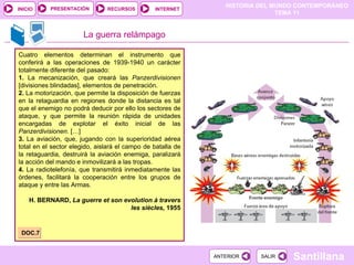 La guerra relámpago Cuatro elementos determinan el instrumento que conferirá a las operaciones de 1939-1940 un carácter totalmente diferente del pasado: 1.  La mecanización, que creará las  Panzerdivisionen  [divisiones blindadas], elementos de penetración. 2.  La motorización, que permite la disposición de fuerzas en la retaguardia en regiones donde la distancia es tal que el enemigo no podrá deducir por ello los sectores de ataque, y que permite la reunión rápida de unidades encargadas de explotar el éxito inicial de las  Panzerdivisionen . […] 3.  La aviación, que, jugando con la superioridad aérea total en el sector elegido, aislará el campo de batalla de la retaguardia, destruirá la aviación enemiga, paralizará la acción del mando e inmovilizará a las tropas. 4.  La radiotelefonía, que transmitirá inmediatamente las órdenes, facilitará la cooperación entre los grupos de ataque y entre las Armas. H. BERNARD,  La guerre et son evolution à travers les siècles,  1955 DOC.7 