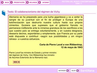 Texto: El colaboracionismo del régimen de Vichy Alemania se ha preparado para una lucha gigantesca y va a verter la sangre de su juventud con el fin de proteger a Europa de una bolchevización que destruiría nuestra cultura hasta sus propios cimientos. Quisiera que supieseis que el gobierno francés no permanece indiferente ante la inmensa grandeza de los sacrificios a los que vuestro país se entrega voluntariamente, y en vuestra desgracia, desearía deciros, espontánea y simplemente, que Francia por su parte está dispuesta a contribuir –según sus posibilidades y sin ningún retraso– a vuestros esfuerzos. Carta de Pierre Laval a von Ribbentrop, 12 de mayo de 1943 Pierre Laval fue ministro de Estado y primer ministro del régimen de Vichy. Von Ribbentrop fue ministro de Asuntos Exteriores de la Alemania nazi. DOC.16 